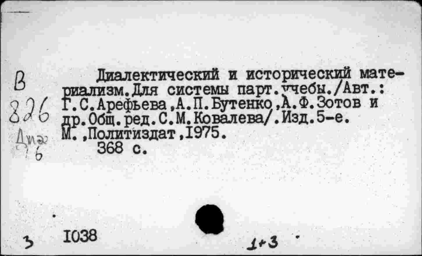 ﻿п	Диалектический и исторический мате-
& риализм.Для системы парт.учебы./Авт.: о О/ Г.С.Арефьева,А.П.Бутенко,А.Ф.Зотов и
о др. Общ. ред.С.М. Ковалева/. Изд. 5-е.
Д^ М. »Политиздат, 1975.
П г 368 с.
У
1038